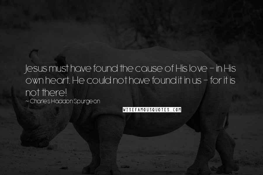 Charles Haddon Spurgeon Quotes: Jesus must have found the cause of His love - in His own heart. He could not have found it in us - for it is not there!