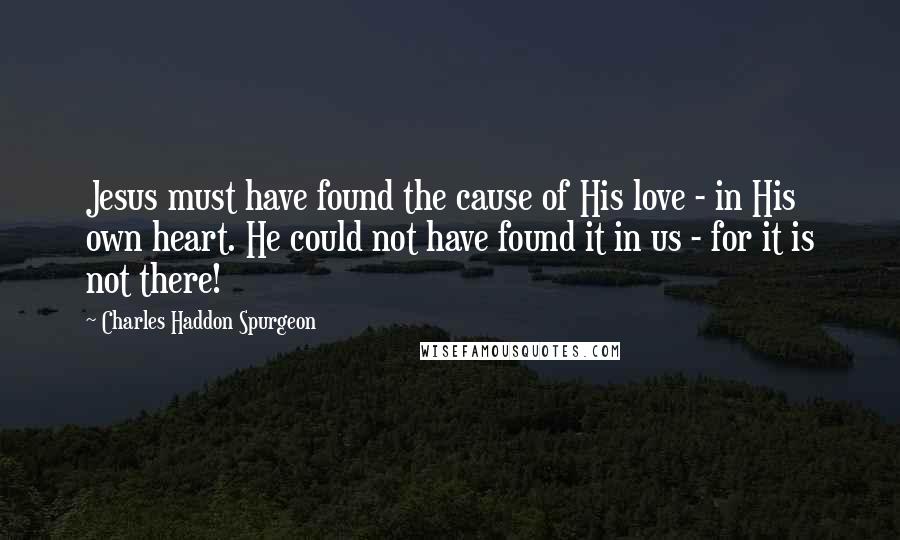 Charles Haddon Spurgeon Quotes: Jesus must have found the cause of His love - in His own heart. He could not have found it in us - for it is not there!