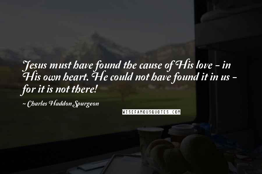 Charles Haddon Spurgeon Quotes: Jesus must have found the cause of His love - in His own heart. He could not have found it in us - for it is not there!