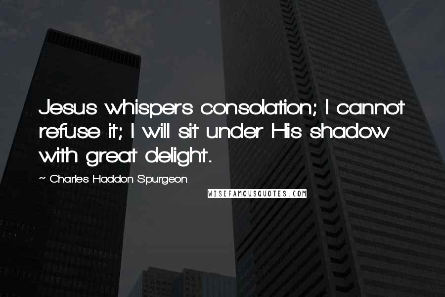 Charles Haddon Spurgeon Quotes: Jesus whispers consolation; I cannot refuse it; I will sit under His shadow with great delight.