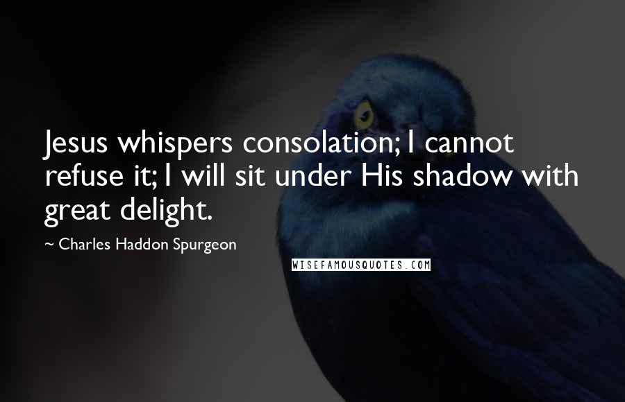 Charles Haddon Spurgeon Quotes: Jesus whispers consolation; I cannot refuse it; I will sit under His shadow with great delight.