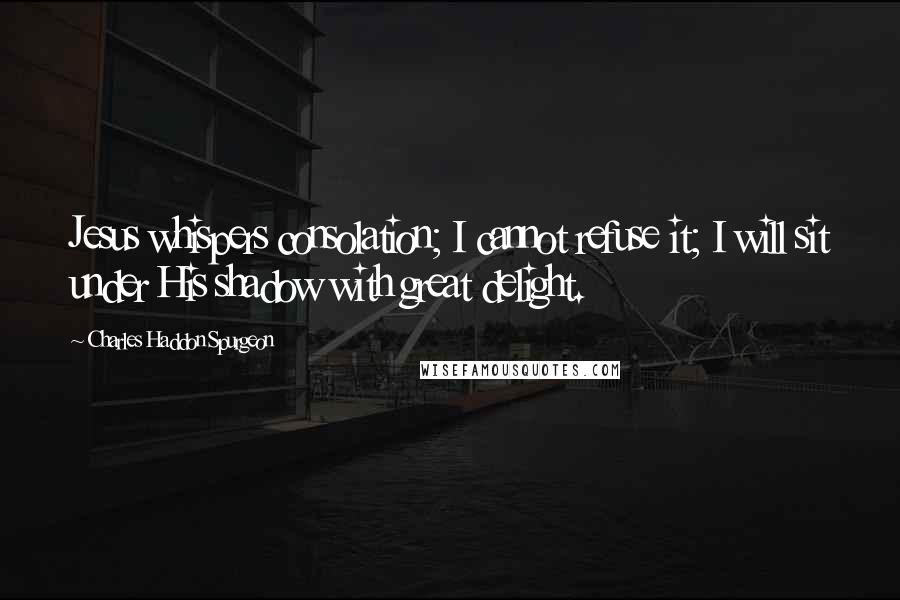 Charles Haddon Spurgeon Quotes: Jesus whispers consolation; I cannot refuse it; I will sit under His shadow with great delight.