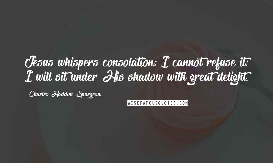 Charles Haddon Spurgeon Quotes: Jesus whispers consolation; I cannot refuse it; I will sit under His shadow with great delight.