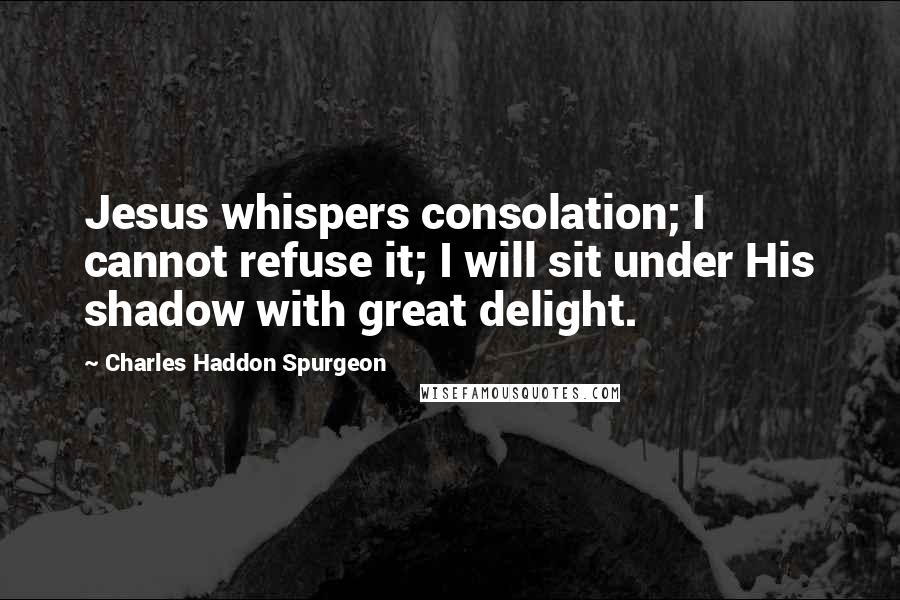 Charles Haddon Spurgeon Quotes: Jesus whispers consolation; I cannot refuse it; I will sit under His shadow with great delight.