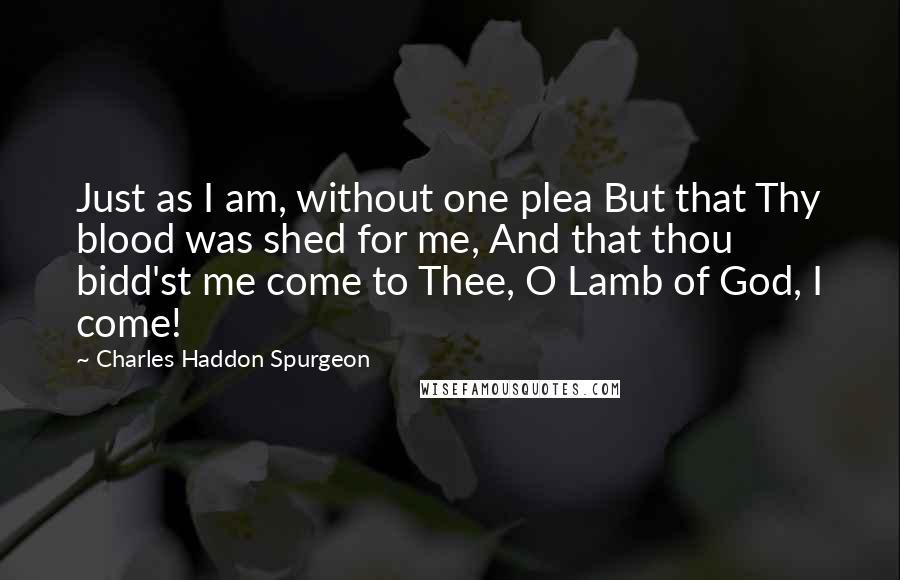 Charles Haddon Spurgeon Quotes: Just as I am, without one plea But that Thy blood was shed for me, And that thou bidd'st me come to Thee, O Lamb of God, I come!