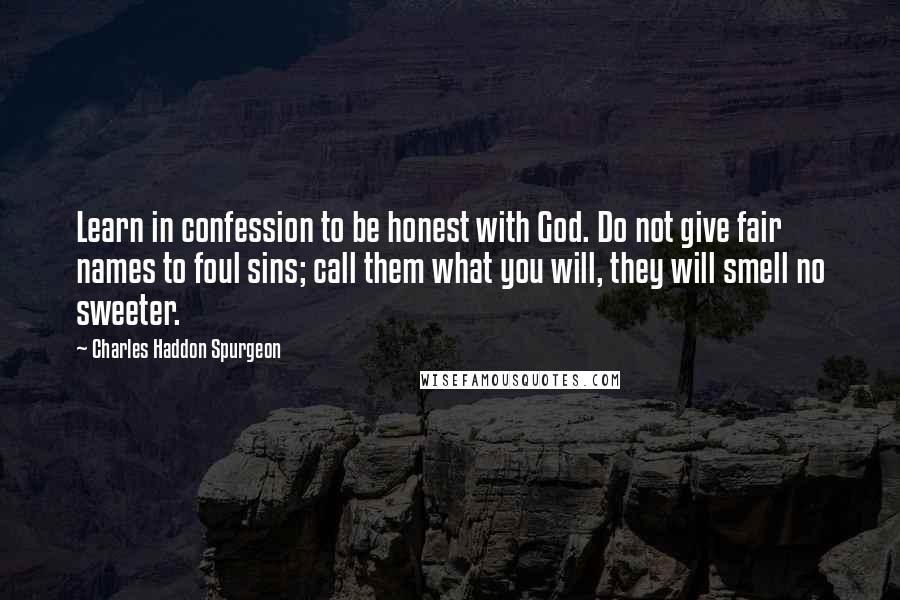 Charles Haddon Spurgeon Quotes: Learn in confession to be honest with God. Do not give fair names to foul sins; call them what you will, they will smell no sweeter.