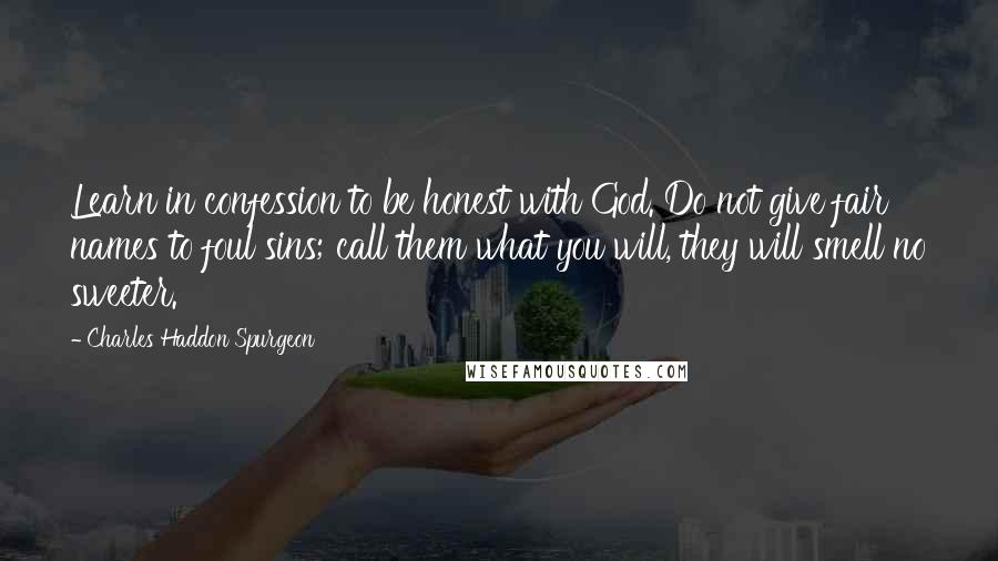 Charles Haddon Spurgeon Quotes: Learn in confession to be honest with God. Do not give fair names to foul sins; call them what you will, they will smell no sweeter.