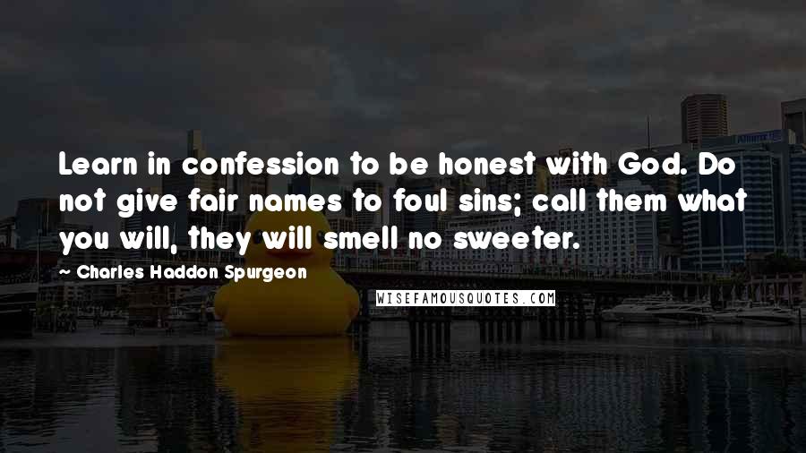 Charles Haddon Spurgeon Quotes: Learn in confession to be honest with God. Do not give fair names to foul sins; call them what you will, they will smell no sweeter.