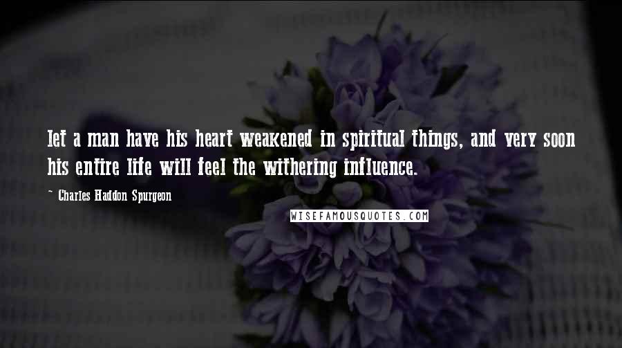 Charles Haddon Spurgeon Quotes: let a man have his heart weakened in spiritual things, and very soon his entire life will feel the withering influence.