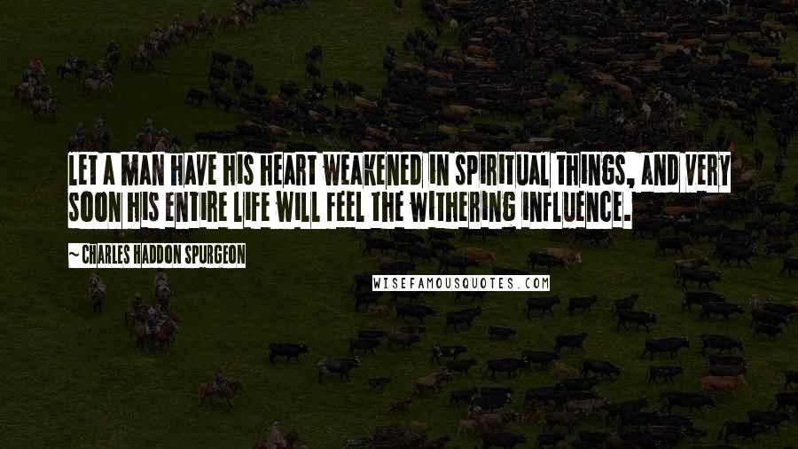 Charles Haddon Spurgeon Quotes: let a man have his heart weakened in spiritual things, and very soon his entire life will feel the withering influence.