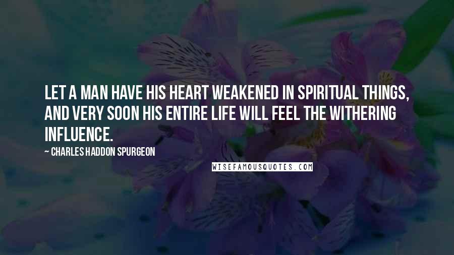 Charles Haddon Spurgeon Quotes: let a man have his heart weakened in spiritual things, and very soon his entire life will feel the withering influence.
