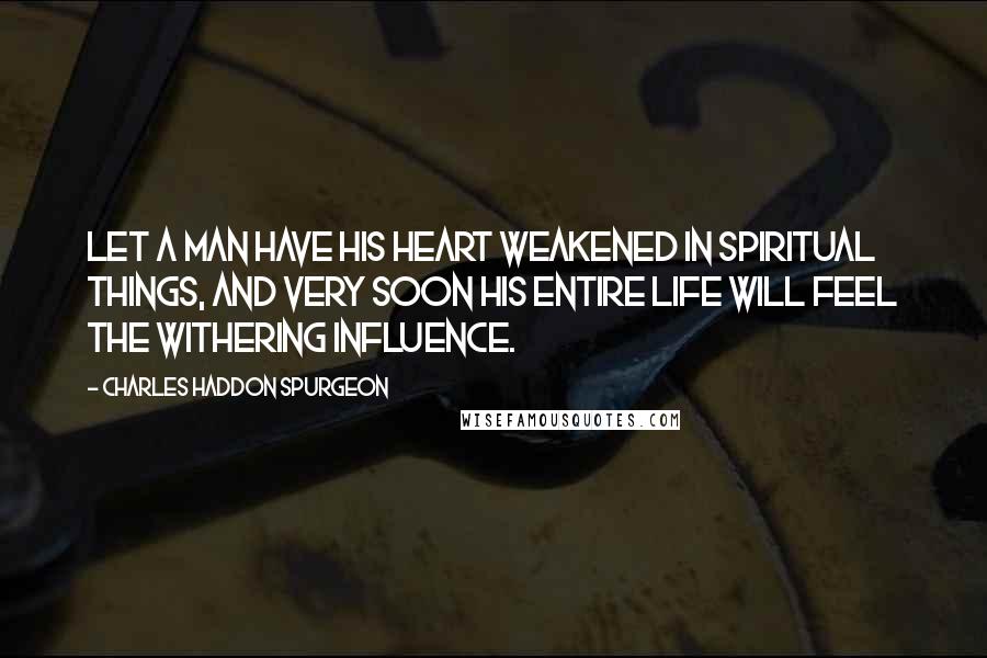Charles Haddon Spurgeon Quotes: let a man have his heart weakened in spiritual things, and very soon his entire life will feel the withering influence.