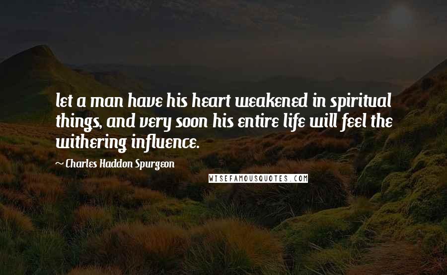 Charles Haddon Spurgeon Quotes: let a man have his heart weakened in spiritual things, and very soon his entire life will feel the withering influence.