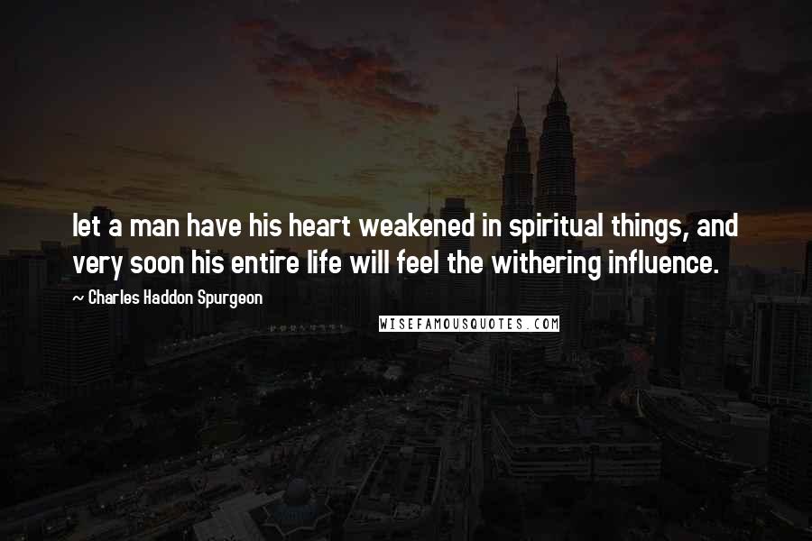 Charles Haddon Spurgeon Quotes: let a man have his heart weakened in spiritual things, and very soon his entire life will feel the withering influence.