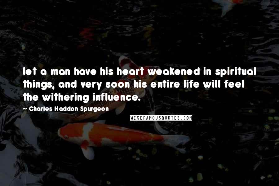 Charles Haddon Spurgeon Quotes: let a man have his heart weakened in spiritual things, and very soon his entire life will feel the withering influence.