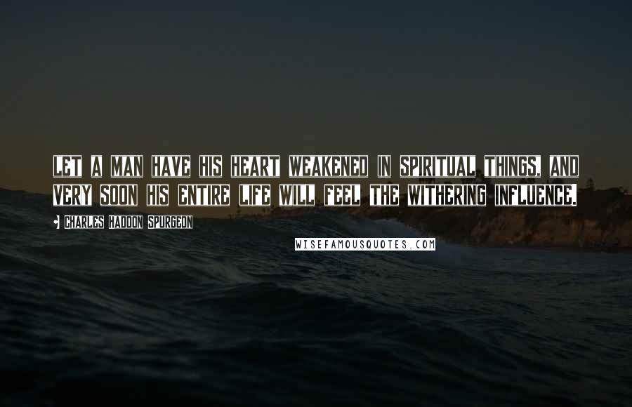 Charles Haddon Spurgeon Quotes: let a man have his heart weakened in spiritual things, and very soon his entire life will feel the withering influence.