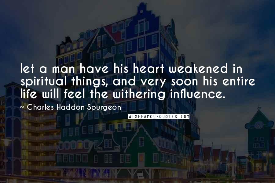 Charles Haddon Spurgeon Quotes: let a man have his heart weakened in spiritual things, and very soon his entire life will feel the withering influence.