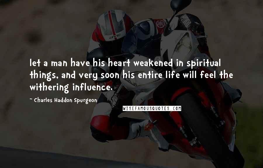 Charles Haddon Spurgeon Quotes: let a man have his heart weakened in spiritual things, and very soon his entire life will feel the withering influence.