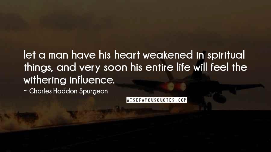 Charles Haddon Spurgeon Quotes: let a man have his heart weakened in spiritual things, and very soon his entire life will feel the withering influence.