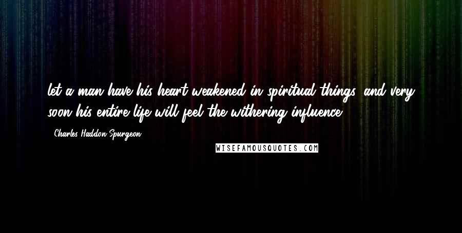 Charles Haddon Spurgeon Quotes: let a man have his heart weakened in spiritual things, and very soon his entire life will feel the withering influence.