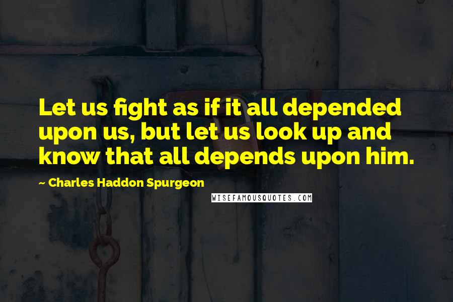 Charles Haddon Spurgeon Quotes: Let us fight as if it all depended upon us, but let us look up and know that all depends upon him.