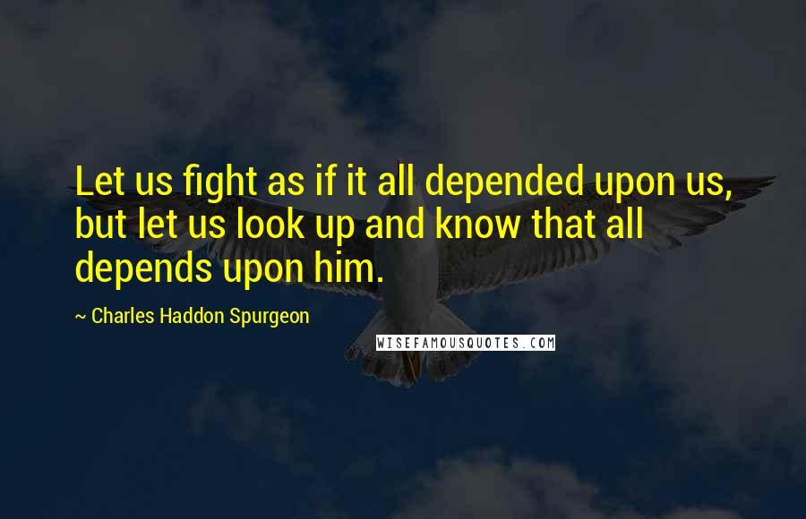 Charles Haddon Spurgeon Quotes: Let us fight as if it all depended upon us, but let us look up and know that all depends upon him.
