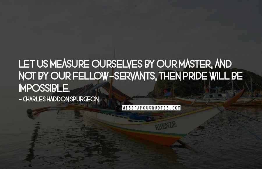 Charles Haddon Spurgeon Quotes: Let us measure ourselves by our Master, and not by our fellow-servants, then pride will be impossible.
