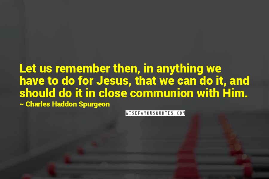 Charles Haddon Spurgeon Quotes: Let us remember then, in anything we have to do for Jesus, that we can do it, and should do it in close communion with Him.