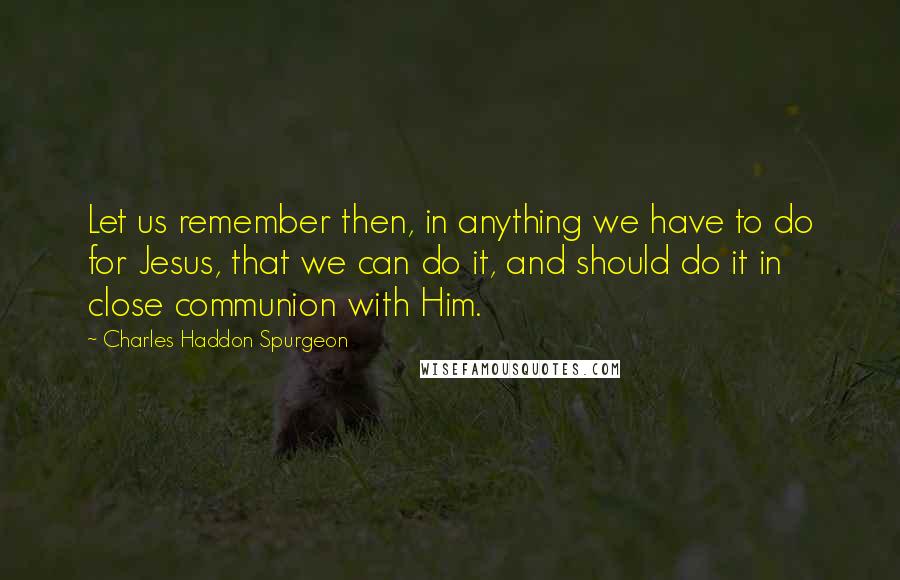 Charles Haddon Spurgeon Quotes: Let us remember then, in anything we have to do for Jesus, that we can do it, and should do it in close communion with Him.