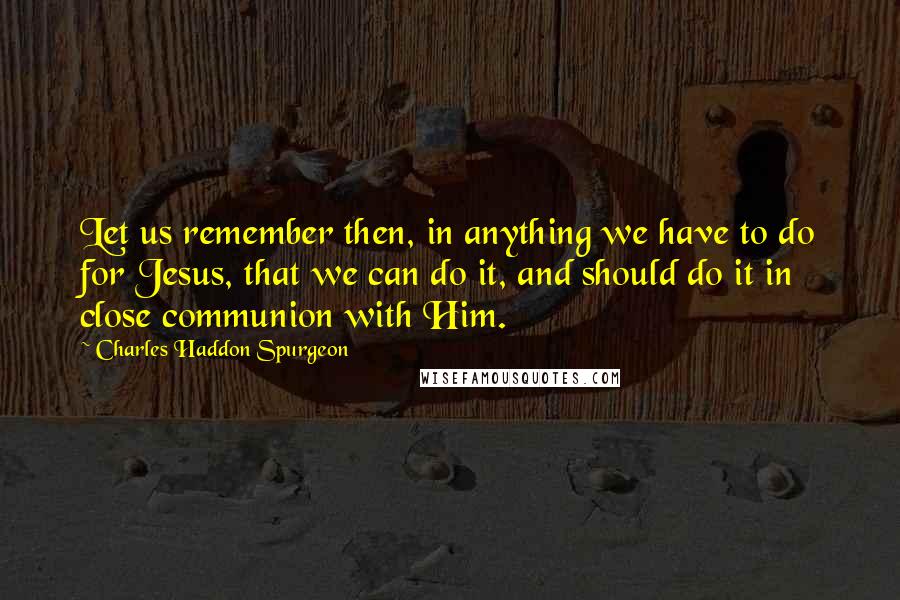 Charles Haddon Spurgeon Quotes: Let us remember then, in anything we have to do for Jesus, that we can do it, and should do it in close communion with Him.