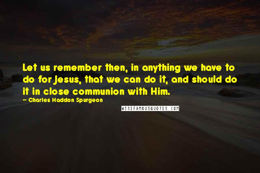 Charles Haddon Spurgeon Quotes: Let us remember then, in anything we have to do for Jesus, that we can do it, and should do it in close communion with Him.