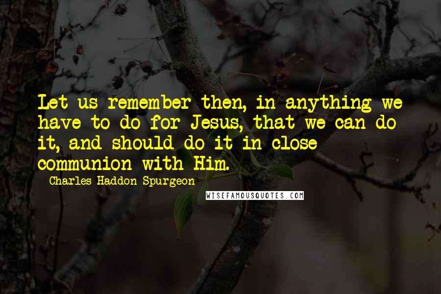 Charles Haddon Spurgeon Quotes: Let us remember then, in anything we have to do for Jesus, that we can do it, and should do it in close communion with Him.