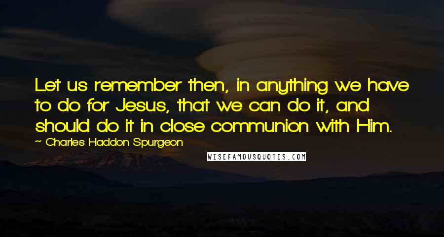 Charles Haddon Spurgeon Quotes: Let us remember then, in anything we have to do for Jesus, that we can do it, and should do it in close communion with Him.