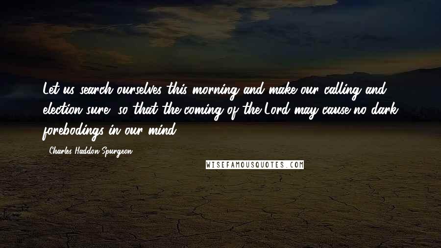 Charles Haddon Spurgeon Quotes: Let us search ourselves this morning and make our calling and election sure, so that the coming of the Lord may cause no dark forebodings in our mind.