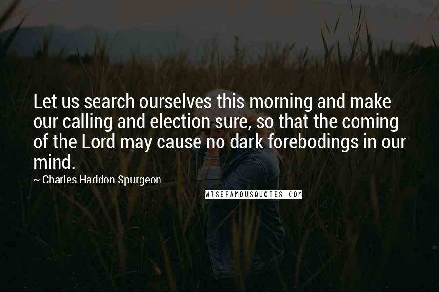 Charles Haddon Spurgeon Quotes: Let us search ourselves this morning and make our calling and election sure, so that the coming of the Lord may cause no dark forebodings in our mind.