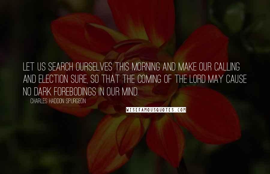 Charles Haddon Spurgeon Quotes: Let us search ourselves this morning and make our calling and election sure, so that the coming of the Lord may cause no dark forebodings in our mind.