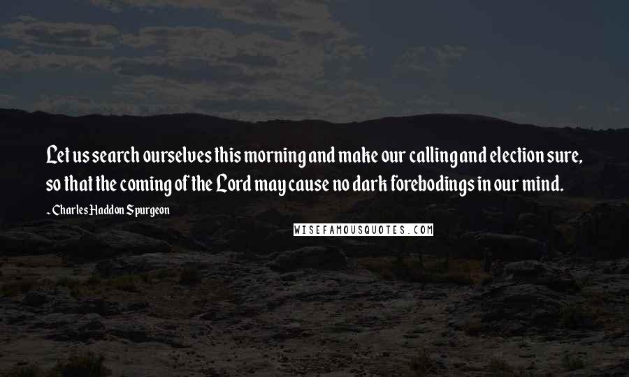 Charles Haddon Spurgeon Quotes: Let us search ourselves this morning and make our calling and election sure, so that the coming of the Lord may cause no dark forebodings in our mind.