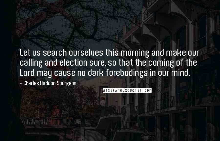 Charles Haddon Spurgeon Quotes: Let us search ourselves this morning and make our calling and election sure, so that the coming of the Lord may cause no dark forebodings in our mind.