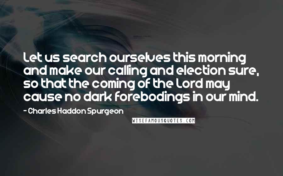 Charles Haddon Spurgeon Quotes: Let us search ourselves this morning and make our calling and election sure, so that the coming of the Lord may cause no dark forebodings in our mind.