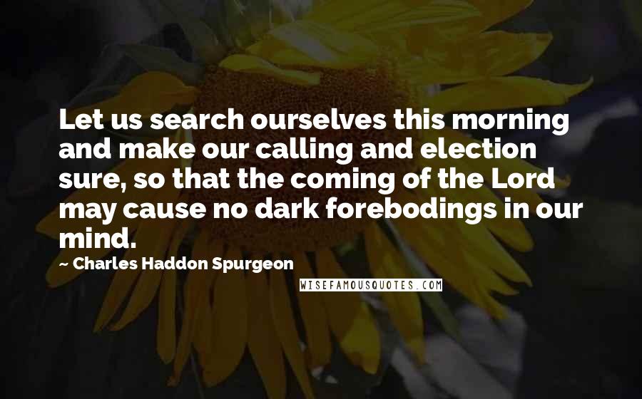 Charles Haddon Spurgeon Quotes: Let us search ourselves this morning and make our calling and election sure, so that the coming of the Lord may cause no dark forebodings in our mind.