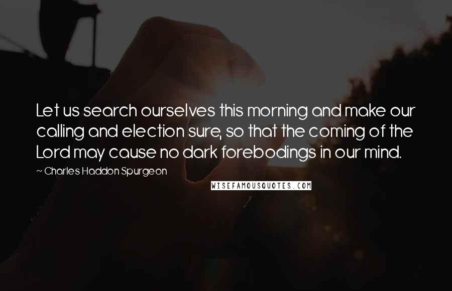 Charles Haddon Spurgeon Quotes: Let us search ourselves this morning and make our calling and election sure, so that the coming of the Lord may cause no dark forebodings in our mind.