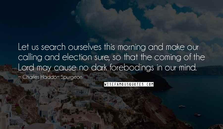 Charles Haddon Spurgeon Quotes: Let us search ourselves this morning and make our calling and election sure, so that the coming of the Lord may cause no dark forebodings in our mind.