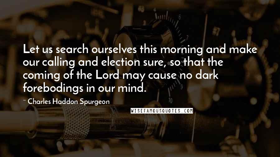 Charles Haddon Spurgeon Quotes: Let us search ourselves this morning and make our calling and election sure, so that the coming of the Lord may cause no dark forebodings in our mind.