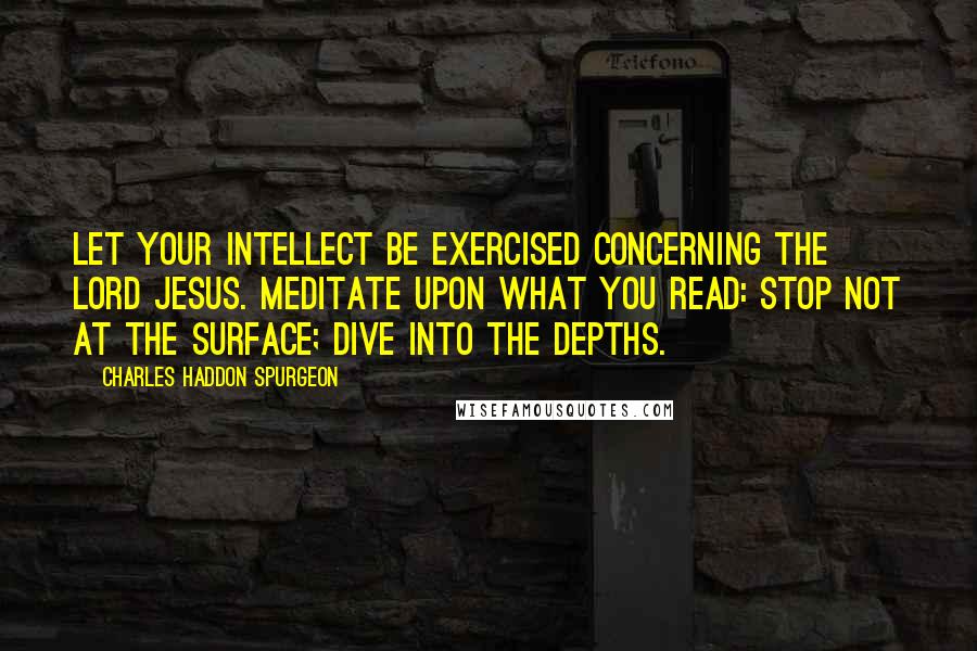 Charles Haddon Spurgeon Quotes: Let your intellect be exercised concerning the Lord Jesus. Meditate upon what you read: stop not at the surface; dive into the depths.