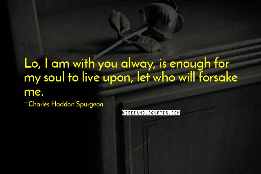 Charles Haddon Spurgeon Quotes: Lo, I am with you alway, is enough for my soul to live upon, let who will forsake me.