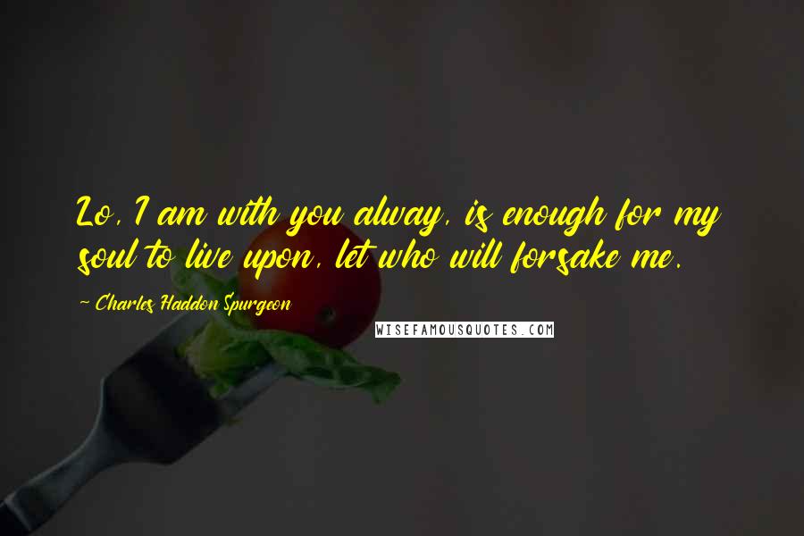 Charles Haddon Spurgeon Quotes: Lo, I am with you alway, is enough for my soul to live upon, let who will forsake me.