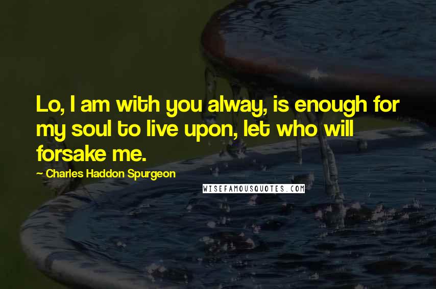 Charles Haddon Spurgeon Quotes: Lo, I am with you alway, is enough for my soul to live upon, let who will forsake me.