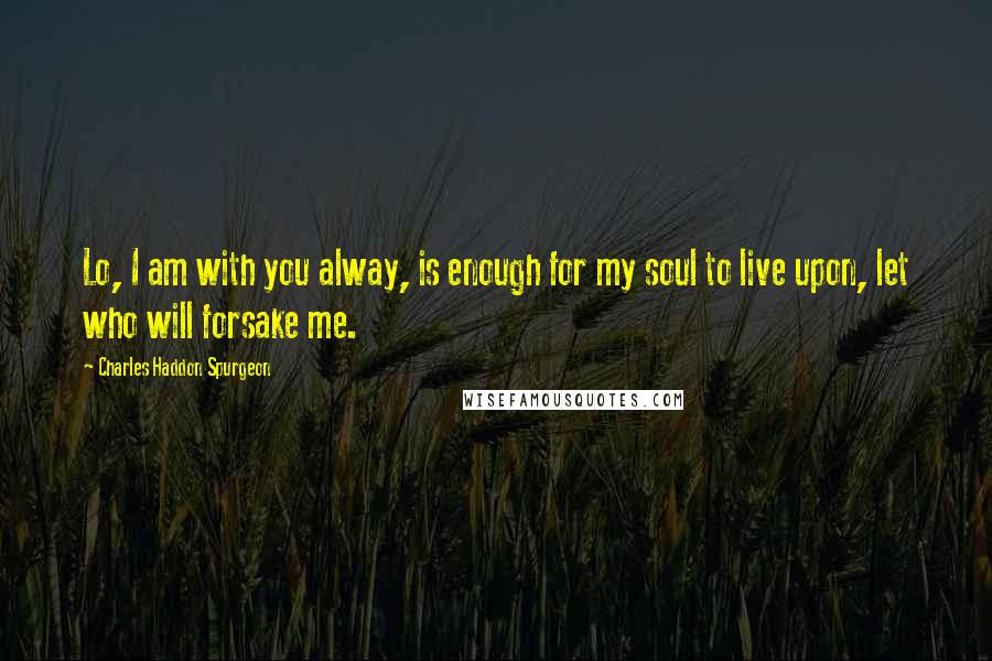 Charles Haddon Spurgeon Quotes: Lo, I am with you alway, is enough for my soul to live upon, let who will forsake me.