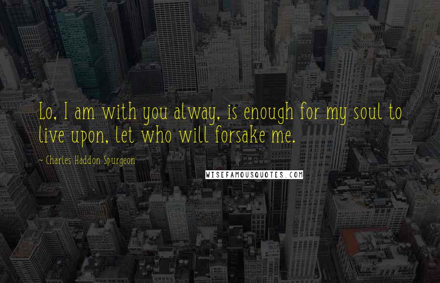 Charles Haddon Spurgeon Quotes: Lo, I am with you alway, is enough for my soul to live upon, let who will forsake me.