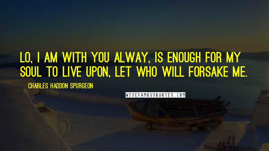 Charles Haddon Spurgeon Quotes: Lo, I am with you alway, is enough for my soul to live upon, let who will forsake me.